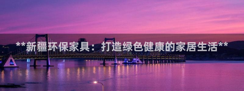 杏耀测速登录地址：**新疆环保家具：打造绿色健康的家居生活*