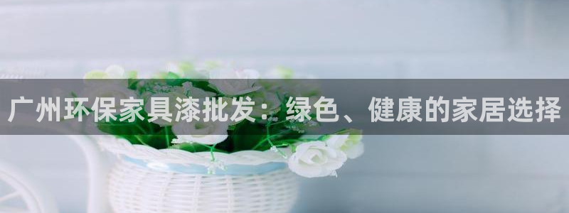杏耀平台代理怎么赚钱：广州环保家具漆批发：绿色、健康的家居选